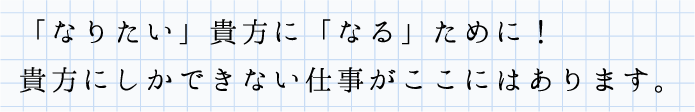 「なりたい」貴方に「なる」ために！貴方にしかできない仕事がここにはあります。